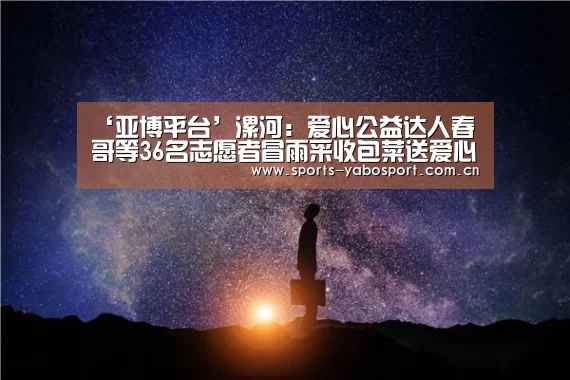 ‘亚博平台’漯河:爱心公益达人春哥等36名志愿者冒雨采收包菜送爱心粥屋(图4) 亚博平台