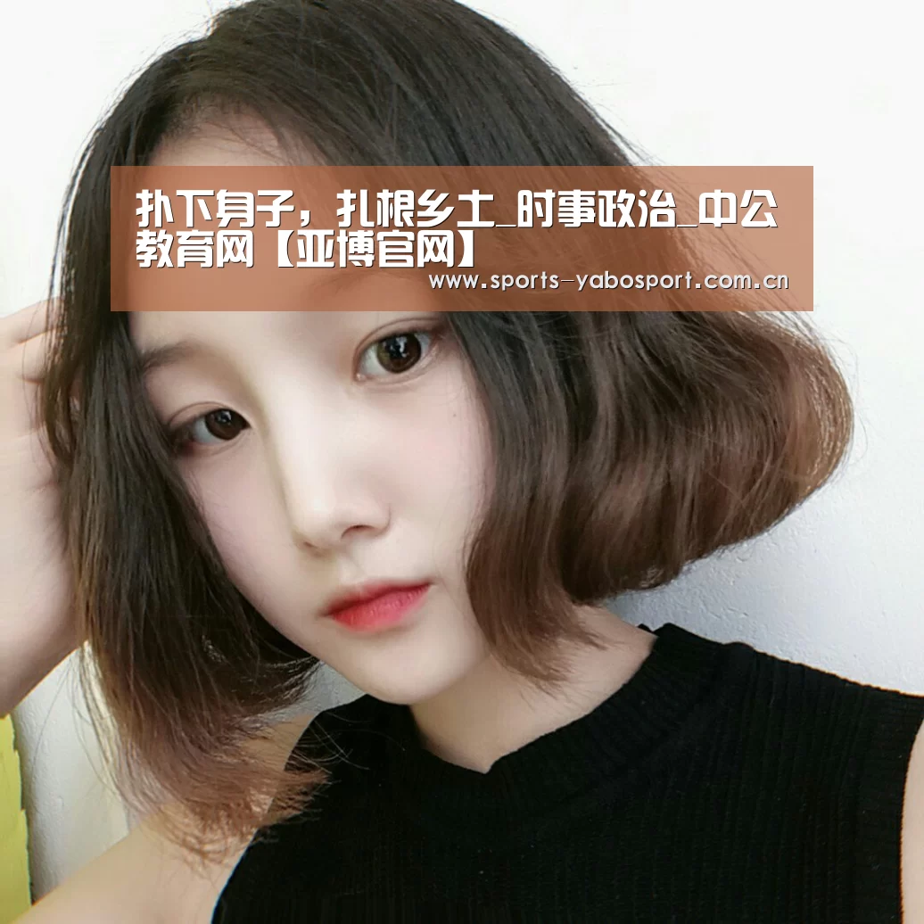 扑下身子,扎根乡土_时事政治_中公教育网【亚博官网】(图1) 亚博